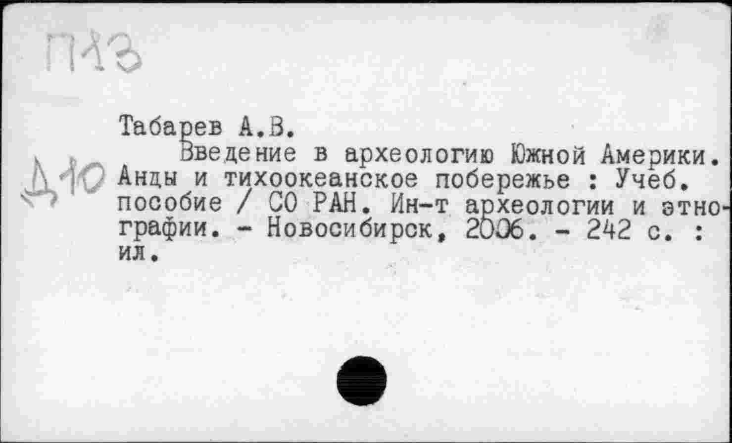 ﻿Табарев A.S.
Введение в археологию Южной Америки. A Ht Анды и тихоокеанское побережье : Учеб.
пособие / СО РАН. Ин-т археологии и этно графии. - Новосибирск, 2ОС6. - 242 с. :